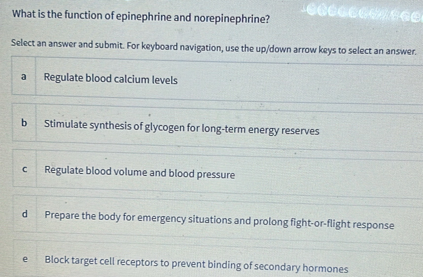 What is the function of epinephrine and norepinephrine?
Select an answer and submit. For keyboard navigation, use the up/down arrow keys to select an answer.
a Regulate blood calcium levels
b Stimulate synthesis of glycogen for long-term energy reserves
c Regulate blood volume and blood pressure
d Prepare the body for emergency situations and prolong fight-or-flight response
e Block target cell receptors to prevent binding of secondary hormones