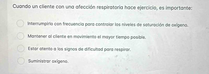 Cuando un cliente con una afección respiratoria hace ejercicio, es importante:
Interrumpirlo con frecuencia para controlar los niveles de saturación de oxígeno.
Mantener al cliente en movimiento el mayor tiempo posible.
Estar atento a los signos de dificultad para respirar.
Suministrar oxígeno.