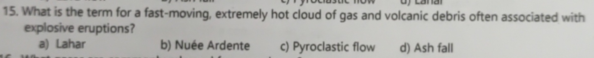What is the term for a fast-moving, extremely hot cloud of gas and volcanic debris often associated with
explosive eruptions?
a) Lahar b) Nuée Ardente c) Pyroclastic flow d) Ash fall