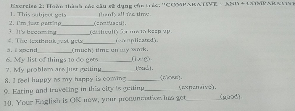 Hoàn thành các câu sử dụng cấu trúc: 'COMPARATIVE + AND + COMPARATIVE 
1. This subject gets_ (hard) all the time. 
2. I'm just getting_ (confused). 
3. It's becoming_ (difficult) for me to keep up. 
4. The textbook just gets_ (complicated). 
5. I spend_ (much) time on my work. 
6. My list of things to do gets_ (long). 
7. My problem are just getting_ (bad). 
8. I feel happy as my happy is coming _(close). 
9. Eating and traveling in this city is getting_ (expensive). 
10. Your English is OK now, your pronunciation has got_ (good).