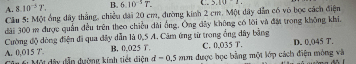 A. 8.10^(-5)T.
B. 6.10^(-5)T. 
C. 5.10
Câu 5: Một ống dây thẳng, chiều dài 20 cm, đường kính 2 cm. Một dây dẫn có vỏ bọc cách điện
dài 300 m được quấn đều trên theo chiều dài ống. Ống dây không có lõi và đặt trong không khí.
Cường độ dòng điện đi qua dây dẫn là 0,5 A. Cảm ứng từ trong ống dây bằng
A. 0,015 T. B. 0,025 T. C. 0,035 T. D. 0,045 T.
6: Một dây dẫn đường kính tiết diện d=0,5mm được bọc bằng một lớp cách điện mỏng và