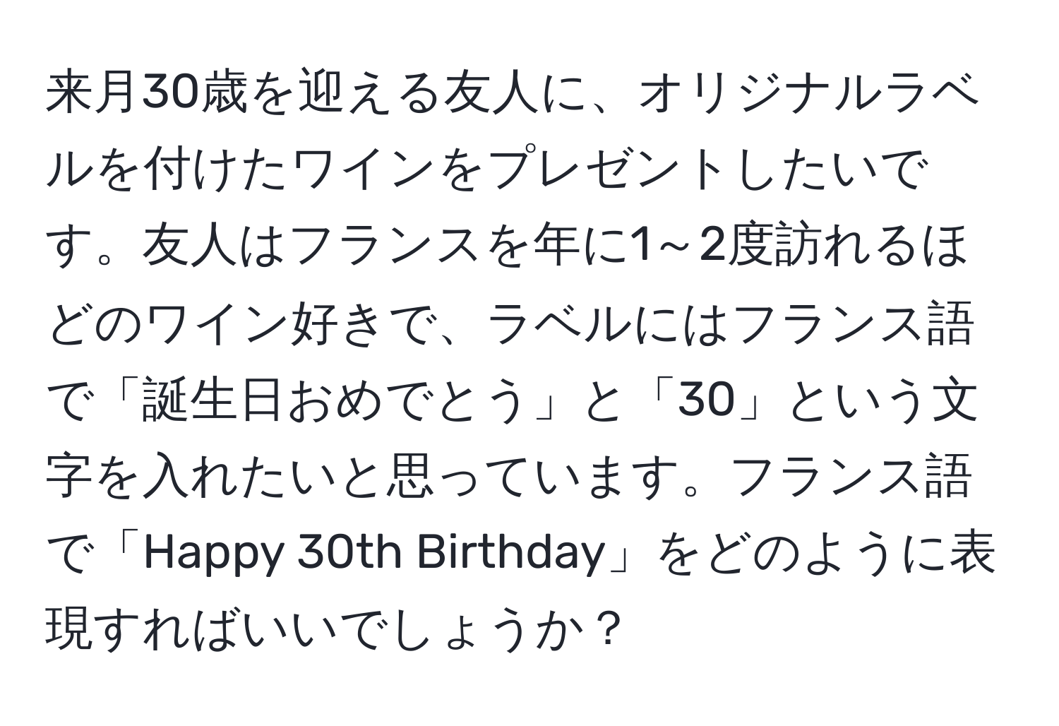 来月30歳を迎える友人に、オリジナルラベルを付けたワインをプレゼントしたいです。友人はフランスを年に1～2度訪れるほどのワイン好きで、ラベルにはフランス語で「誕生日おめでとう」と「30」という文字を入れたいと思っています。フランス語で「Happy 30th Birthday」をどのように表現すればいいでしょうか？