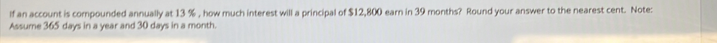 lf an account is compounded annually at 13 % , how much interest will a principal of $12,800 earn in 39 months? Round your answer to the nearest cent. Note: 
Assume 365 days in a year and 30 days in a month.