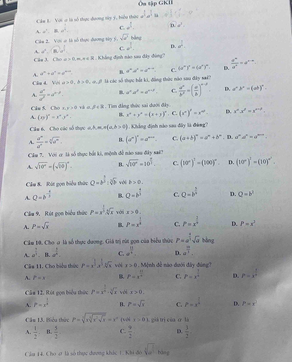 Ôn tập GKII
Câu 1. Với a là số thực dương tùy ý, biểu thức a^(frac 5)3· a^(frac 1)3 là
A. a^5. B. a^(frac 3)9.
C. a^(frac 4)3.
D. a^2.
Câu 2. Với a là số thực dương tùy ý, sqrt(a^3) bàng
A. a^6. B.a^(frac 3)2.
C. a^(frac 2)3.
D. a^(frac 1)6.
Câu 3. Cho a>0,m,n∈ R. Khẳng định nào sau đây đúng?
A. a^m+a^n=a^(m+n).
B. a^m.a^n=a^(m-n). C. (a^m)^n=(a^n)^m. D.  a^m/a^n =a^(n-m).
Câu 4. Với a>0,b>0 , α,β là các số thực bất kì, đẳng thức nào sau đây sai?
A.  a^(alpha)/a^(beta) =a^(alpha -beta).
B. a^(alpha).a^(beta)=a^(alpha +beta). C.  a^(alpha)/b^(beta) =( a/b )^alpha -beta . D. a^a.b^a=(ab)^a.
Câu 5. Cho x,y>0 và alpha ,beta ∈ R. Tìm đẳng thức sai dưới đây.
A. (xy)^a=x^a.y^a.. C. (x^(alpha))^beta =x^(alpha beta). D. x^(alpha).x^(beta)=x^(alpha +beta).
B. x^a+y^a=(x+y)^a
Câu 6. Cho các số thực a ,b,m,n(a,b>0). Khẳng định nào sau đây là đúng?
B. (a^m)^n=a^(m+n). C. (a+b)^m=a^m+b^m
A.  a^m/a^n =sqrt[n](a^m).. D. a^m.a^n=a^(m+n).
Câu 7. Với α là số thực bất kì, mệnh đề nào sau đây sai?
A. sqrt(10^(alpha))=(sqrt(10))^alpha .
B. sqrt(10^a)=10^(frac a)2. C. (10^(alpha))^2=(100)^alpha . D. (10^(alpha))^2=(10)^alpha^2.
Câu 8. Rút gọn biểu thức Q=b^(frac 5)3:sqrt[3](b) với b>0.
A. Q=b^(-frac 4)3
B. Q=b^(frac 4)3 Q=b^(frac 5)9
C.
D. Q=b^2
Câu 9. Rút gọn biểu thức P=x^(frac 1)3.sqrt[6](x) với x>0.
A. P=sqrt(x)
B. P=x^(frac 1)8 P=x^(frac 2)9
C.
D. P=x^2
Câu 10. Cho a là số thực dương. Giá trị rút gọn của biểu thức P=a^(frac 4)3sqrt(a) bằng
A. a^(frac 7)3 B. a^(frac 5)6.
C. a^(frac 11)6. a^(frac 10)3.
D.
Câu 11. Cho biểu thức P=x^(frac 1)2.x^(frac 1)3.sqrt[6](x) với x>0 Mệnh đề nào dưới đây đúng?
B. P=x^(frac 11)6 P=x^(frac 5)6
A. P=x C. P=x^(frac 7)6
D.
Câu 12. Rút gọn biểu thức P=x^(frac 1)6· sqrt[3](x) với x>0.
A. P=x^(frac 1)8 P=x^(frac 2)9
B. P=sqrt(x) C. D. P=x^2
Câu 13. Biểu thức P=sqrt[3](xsqrt [5]x^2sqrt x)=x^a (với x>0) , giá trị của α là
A.  1/2 · B.  5/2 .  9/2 .  3/2 .
C.
D.
Câu 14. Cho # là số thực dương khác 1. Khi đó sqrt[4](a^(frac 2)3) bằng