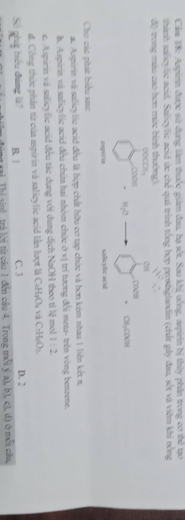 Căm 18: Aspirin được sử dụng làm thuộc giám đau, hạ sốt. Sau khị uông, aspirin bị thủy phân trong cơ thẻ tạo
thành salicylic acid. Salicylic acid úc dx^2 quá trình tổng hợp prostaglandin (chất gây đau, sốt và viêm khi nồng
độ trong máu cao hơn mức bình thường).
0.008_3
,CDOH
704=
10.0
CH_3COOH
aspirin salicylic acid
Cho các phát biểu sa:
a. Aspirin và salicylic acid đều là hợp chất hữu cơ tạp chức và hơn kém nhau 1 liên kết π.
h. Aspirin và salicylic acid đều chứa hai nhóm chức ở vị trí tương đổi meta- trên vòng benzene.
c. Aspirin và salicylic acid đều tác dụng với dung dịch NaOH theo tỉ lệ mol 1:2
d. Công thức phân từ của aspirin và salicylic acid lần lượt là C+H₃O₄ và C+H_2O_3. 
Số phít biểu đúng là? B. 1 C. 3
D. 2
mu sai Thí sin! trả lời từ câu 1 đến câu 4. Trong mỗi ý a), b), c), d) ở mỗi câu,