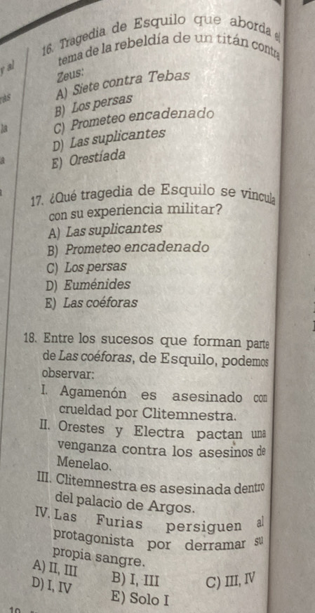 Tragedía de Esquilo que aborda 
tema de la rebeldía de un titán contra
ral
Zeus:
as A) Siete contra Tebas
B) Los persas
la C) Prometeo encadenado
D) Las suplicantes
E) Orestíada
17. ¿Qué tragedia de Esquilo se vincula
con su experiencia militar?
A) Las suplicantes
B) Prometeo encadenado
C) Los persas
D) Euménides
E) Las coéforas
18. Entre los sucesos que forman parte
de Las coéforas, de Esquilo, podemos
observar:
I. Agamenón es asesinado com
crueldad por Clitemnestra.
II. Orestes y Electra pactan una
venganza contra los asesinos de
Menelao.
III. Clitemnestra es asesinada dentro
del palacio de Argos.
V. Las Furias persiguen al
protagonista por derramar su
propia sangre.
A) II, III B) I, III C) III, Ⅳ
D) I, IV E) Solo I