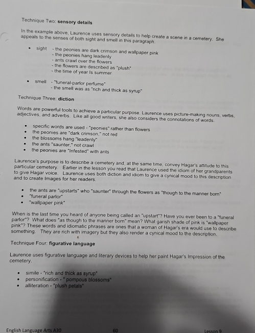 Technique Two: sensory details
In the example above, Laurence uses sensory details to help create a scene in a cemetery. She
appeals to the senses of both sight and smell in this paragraph.
sight - the peonies are dark crimson and wallpaper pink 
- the peonies hang leadenly 
- ants crawl over the flowers 
- the flowers are described as ''plush''
- the time of year Is summer
smell - "funeral-parlor perfume"
- the smell was as "rich and thick as syrup"
Technique Three: diction
Words are powerful tools to achieve a particular purpose. Laurence uses picture-making nouns, verbs,
adjectives, and adverbs. Like all good writers, she also considers the connotations of words.
specific words are used - "peonies" rather than flowers
the peonies are "dark crimson," not red
the blossoms hang "leadenly"
the ants "saunter," not crawl
the peonies are 'Infested' with ants
Laurence's purpose is to describe a cemetery and, at the same time, convey Hagar's attitude to this
particular cemetery. Earlier in the lesson you read that Laurence used the idiom of her grandparents
to give Hagar voice. Laurence uses both diction and idiom to give a cynical mood to this description
and to create images for her readers.
the ants are "upstarts" who "saunter" through the flowers as "though to the manner bor"
''funeral parlor''
"wallpaper pink"
When is the last time you heard of anyone being called an "upstart"? Have you ever been to a "funeral
parlor'? What does "as though to the manner born" mean? What garish shade of pink is "wallpaper
pink"? These words and idiomatic phrases are ones that a woman of Hagar's era would use to describe
something. They are rich with imagery but they also render a cynical mood to the description.
Technique Four: figurative language
Laurence uses figurative language and literary devices to help her paint Hagar's Impression of the
cemetery.
simile - "rich and thick as syrup"
personification - '' pompous blossoms''
alliteration - "plush petals"
English Language Arts A30 60 Lesson 9