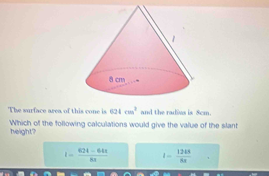 The surface area of this cone is 624cm^2 and the radius is 8cm.
Which of the following calculations would give the value of the slant
height?
l= (624-64π )/8π  
l= 1248/8π  