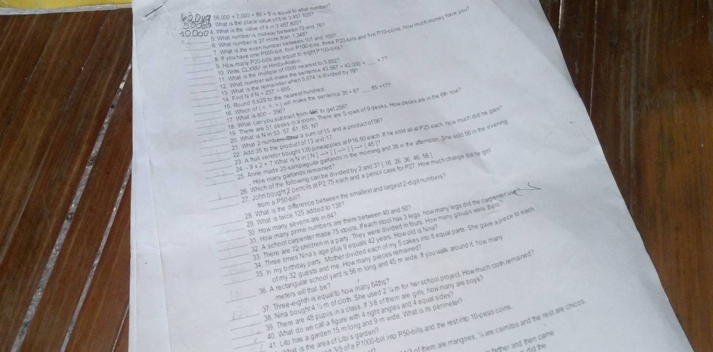 56.000 + 7,000 + 80 + 9 is equal to what number?
. What is the place value of 5 in 3.457 820?
100004. What is the value of 4 in 3.457.820?
5. What number is midway between 72 and 76?
. If you have one P500-bill, four P100-bills, three P20-bills and five P10-coins, how much money have you
6. What number is 27 more than 1,348?
7 What is the even number between 101 and 103?
9 How many P20-bills are equal to eight P100-bills?
. → 
10. Write, CLXXIV in Hindu-Arabic
11 What is the multiple of 1000 nearest to 3.852?
12. What number will make the sentence 43.567 = 43,000 +
_
13. What is the remainder when 5.674 is divided by 19?
14. Find N if N + 237 = 65
15. Round 5,629 to the nearest hundred 35+67 85 +17?
16. Which of ( < = . > ) will make the sentence
19. There are 51 desks in a room. There are 5 rows of 9 desks. How desks are in the 6th row
7 What is 800 -35
18. What can you subtract from 456 to get 288?
20. What is N in 53 57 61 65. N?
21. What 2 numbers nae a sum of 15 and a product of 56?
23. A fruit vendor bought 135 pineapples at P16 50 each. If he sold all at P25 each, how much did he gain
22. Add 35 to the product of 13 and 17
25. Anne made 25 sampaguita garlands in the moring and 38 in the aftemoon. She sold 56 in the evenin
24. - 9 x 2 + 7 What is N in [ N ] —> [ ] —> [ ] →> ( 45 ]
_
26. Which of the following can be divided by 2 and 3? ( 16. 26. 36, 46. 56
How many garlands remained?
27. John bought 2 pencils at P2 75 each and a pencil case for P27. How much change did he ge
28. What is the difference between the smallest and largest 2-digit numbers?
from a P50-bill?
29. What is twice 125 added to 138?
2. A school carpenter made 75 stools. If each stool has 3 legs, how many legs did the carpenter use ?
30 How many sevens are in 84?
31. How many prime numbers are there between 40 and 50
33. There are 72 children in a party. They were divided in fours. How many groups were there
35. In my birthday party. Mother divided each of my 5 cakes into 8 equal parts. She gave a piece to eact
34. Three tirries Nina's age plus 9 equals 42 years. How old is Nina'
of my 32 guests and me. How many pieces remained
36. A rectangular school yard is 56 m long and 45 m wide. If you walk around it, how man
18 Nina bought 4½ m of cloth. She used 2 ¼m for her school project. How much cloth remained
meters will that be?
37. Three-eighth is equal to how many 64ths?
39. There are 48 pupils in a class. If 3/8 of them are girls how many are boys?
40. What do we call a figure with 4 right angles and 4 equal sides?
41. Lito has a garden 15 m long and 9 m wide. What is its perimeter?
f hem are mangoes, ' are caimitos and the rest are chicos
d 3/5 of a P1000-bill into P50-bills and the restinto 10-peso coins
t hat is the area of Lito's garden?
r farther and then came 
did the