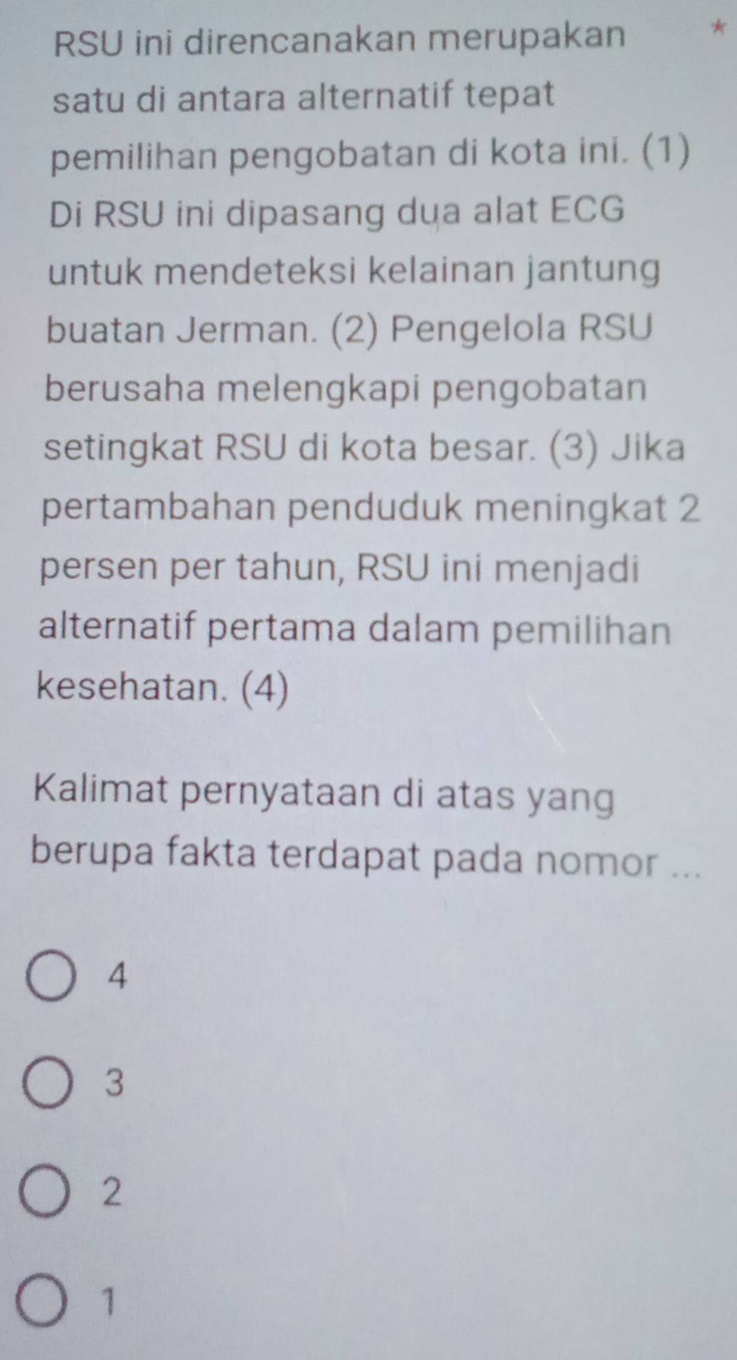 RSU ini direncanakan merupakan
*
satu di antara alternatif tepat
pemilihan pengobatan di kota ini. (1)
Di RSU ini dipasang dua alat ECG
untuk mendeteksi kelainan jantung
buatan Jerman. (2) Pengelola RSU
berusaha melengkapi pengobatan
setingkat RSU di kota besar. (3) Jika
pertambahan penduduk meningkat 2
persen per tahun, RSU ini menjadi
alternatif pertama dalam pemilihan
kesehatan. (4)
Kalimat pernyataan di atas yang
berupa fakta terdapat pada nomor ...
4
3
2
1