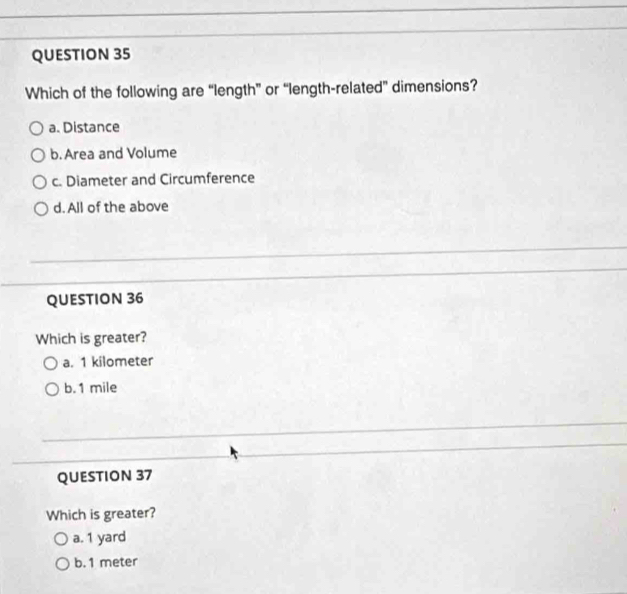 Which of the following are “length” or “length-related” dimensions?
a. Distance
b.Area and Volume
c. Diameter and Circumference
d. All of the above
QUESTION 36
Which is greater?
a. 1 kilometer
b. 1 mile
QUESTION 37
Which is greater?
a. 1 yard
b. 1 meter