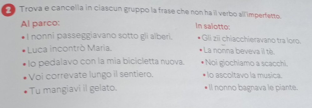 Trova e cancella in ciascun gruppo la frase che non ha il verbo all'imperfetto. 
Al parco: 
In salotto: 
I nonni passeggiavano sotto gli alberi. Gli zii chiacchieravano tra loro. 
Luca incontrò Maria. La nonna beveva il tè. 
lo pedalavo con la mia bicicletta nuova. Noi giochiamo a scacchi. 
Voi correvate lungo il sentiero. lo ascoltavo la musica. 
Tu mangiavi il gelato. ll nonno bagnava le piante.