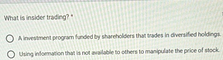 What is insider trading? *
A investment program funded by shareholders that trades in diversified holdings.
Using information that is not available to others to manipulate the price of stock.