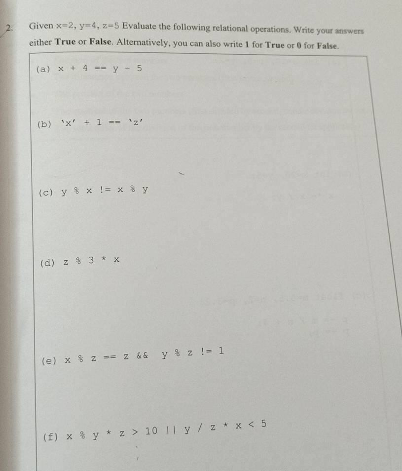 Given x=2, y=4, z=5 Evaluate the following relational operations. Write your answers 
either True or False. Alternatively, you can also write 1 for True or 0 for False. 
(a) x+4==y-5
(b) 'x'+1=='z'
( c) y circ /circ  * !=x/ y
(d) z/ 3*x
(e) x/ z=z y/ z!=1
( f) x 6/2 y+z>10||y/z*x<5</tex>