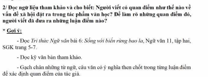 2/ Đọc ngữ liệu tham khảo và cho biết: Người viết có quan điểm như thế nào về 
vấn đề xã hội đặt ra trong tác phẩm văn học? Để làm rõ những quan điểm đó, 
người viết đã đưa ra những luận điểm nào? 
* Gơi ý : 
- Đọc Tri thức Ngữ văn bài 6: Sống với biển rừng bao la, Ngữ văn 11, tập hai, 
SGK trang 5-7. 
- Đọc kỳ văn bản tham khảo. 
- Gạch chân những từ ngữ, câu văn có ý nghĩa then chốt trong từng luận điểm 
đề xác định quan điểm của tác giả.