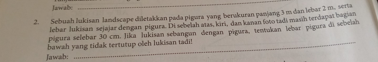 Jawab: 
_ 
2. Sebuah lukisan landscape diletakkan pada pigura yang berukuran panjang 3 m dan lebar 2 m, serta 
lebar lukisan sejajar dengan pigura. Di sebelah atas, kiri, dan kanan foto tadi masih terdapat bagian 
_ 
pigura selebar 30 cm. Jika lukisan sebangun dengan pigura, tentukan lebar pigura di sebelah 
_ 
bawah yang tidak tertutup oleh lukisan tadi! 
Jawab: 
_