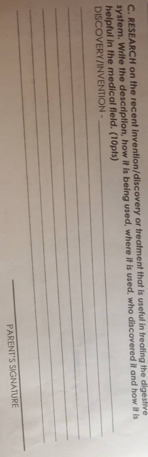 RESEARCH on the recent invention/discovery or treatment that is useful in treating the digestive 
system. Write the description, how it is being used, where it is used, who discovered it and how it is 
helpful in the medical field. (10pts) 
_ 
DISCOVERY/INVENTION - 
_ 
_ 
_ 
_ 
_ 
PARENT'S SIGNATURE