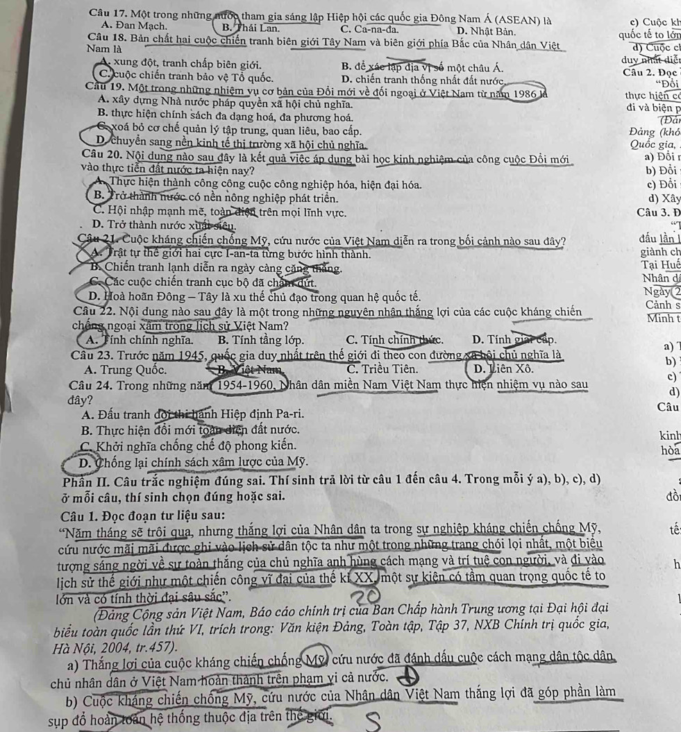 Một trong những nước tham gia sáng lập Hiệp hội các quốc gia Đông Nam Á (ASEAN) là c) Cuộc kh
A. Đan Mạch. B. Thái Lan. C. Ca-na-đa. D. Nhật Bản.
Câu 18. Bản chất hai cuộc chiến tranh biên giới Tây Nam và biên giới phía Bắc của Nhân dân Việt quốc tế to lớn
Nam là
d) Cuộc cl
A. xung đột, tranh chấp biên giới. B. để xác lập địa vị số một châu Á. duy nhất diễt
C. cuộc chiến tranh bảo vệ Tổ quốc. D. chiến tranh thống nhất đất nước Câu 2. Đọc “Đồi
Cầu 19. Một trong những nhiệm vụ cơ bản của Đổi mới về đối ngoại ở Việt Nam từ năm 1986 là thực hiện có đi và biện p
A. xây dựng Nhà nước pháp quyền xã hội chủ nghĩa.
B. thực hiện chính sách đa dạng hoá, đa phương hoá. Đản
G xoá bỏ cơ chế quản lý tập trung, quan liêu, bao cấp.  Đảng (khó
D. chuyền sang nền kinh tế thị trường xã hội chủ nghĩa. Quốc gia,
Câu 20. Nội dung nào sau đây là kết quả việc áp dụng bài học kinh nghiệm của công cuộc Đồi mới a) Đồi r
vào thực tiễn đất nước ta hiện nay? b) Đồi
Thực hiện thành công công cuộc công nghiệp hóa, hiện đại hóa. c) Đồi
B. Trở thành nước có nền nông nghiệp phát triển. d) Xây
C. Hội nhập mạnh mẽ, toàn điện trên mọi lĩnh vực. Câu 3. Đ
D. Trở thành nước xuất siêu. đầu lần 1
Cậu 21. Cuộc kháng chiến chống Mỹ, cứu nước của Việt Nam diễn ra trong bối cảnh nào sau dây?
A. Trật tự thể giới hai cực I-an-ta từng bước hình thành. giành ch
B. Chiến tranh lạnh diễn ra ngày càng cặng thắng. Tại Huế
C. Các cuộc chiến tranh cục bộ đã chặm dứt. Nhân di Ngày 2
D. Hoà hoãn Đông — Tây là xu thế chủ đạo trong quan hệ quốc tế.
Câu 22. Nội dung nào sau đây là một trong những nguyên nhân thắng lợi của các cuộc kháng chiến Cảnh s Minh t
chống ngoại xâm trong lịch sử Việt Nam?
A. Tính chính nghĩa. B. Tính tầng lớp. C. Tính chính thức. D. Tính giải cấp.
a) 
Câu 23. Trước năm 1945, quốc gia duy nhất trên thế giới đi theo con đường xã bội chủ nghĩa là
b)
A. Trung Quốc. B. Việt Nam C. Triều Tiên. D. Liên Xô.
c)
Câu 24. Trong những năm 1954-1960, Nhân dân miền Nam Việt Nam thực hiện nhiệm vụ nào sau
d)
đây? Câu
A. Đấu tranh đời thi hành Hiệp định Pa-ri.
B. Thực hiện đồi mới toàn diện đất nước. kinh
C. Khởi nghĩa chống chế độ phong kiến. hòa
D. Chống lại chính sách xâm lược của Mỹ.
Phần II. Câu trắc nghiệm đúng sai. Thí sinh trã lời từ câu 1 đến câu 4. Trong mỗi ý a), b), c), d)
ở mỗi câu, thí sinh chọn đúng hoặc sai. đồi
Câu 1. Đọc đoạn tư liệu sau:
*Năm tháng sẽ trôi qua, nhưng thắng lợi của Nhân dân ta trong sự nghiệp kháng chiến chống Mỹ, tế:
cứu nước mãi mãi được ghi vào lịch sử dân tộc ta như một trong những trang chói lọi nhất, một biểu
tượng sáng ngời về sự toàn thắng của chủ nghĩa anh hùng cách mạng và trí tuệ con người, và đi vào h
lịch sử thế giới như một chiến công vĩ đại của thế kỉ XX, một sự kiện có tầm quan trọng quốc tế to
lớn và có tính thời đại sâu sắc''.
(Đảng Cộng sản Việt Nam, Báo cáo chính trị của Ban Chấp hành Trung ương tại Đại hội đại
biểu toàn quốc lần thứ VI, trích trong: Văn kiện Đảng, Toàn tập, Tập 37, NXB Chính trị quốc gia,
Hà Nội, 2004, tr.457).
a) Thắng lợi của cuộc kháng chiến chống Mỹ, cứu nước đã đánh dấu cuộc cách mạng dân tộc dân
chủ nhân dân ở Việt Nam hoàn thành trên phạm vi cả nước.
b) Cuộc kháng chiến chống Mỹ, cứu nước của Nhân dân Việt Nam thắng lợi đã góp phần làm
sup đổ hoàn toàn hệ thống thuộc địa trên thế giới.