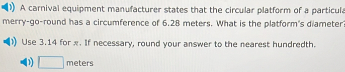 A carnival equipment manufacturer states that the circular platform of a particula 
merry-go-round has a circumference of 6.28 meters. What is the platform's diameter? 
Use 3.14 for π. If necessary, round your answer to the nearest hundredth. 
) □ meters