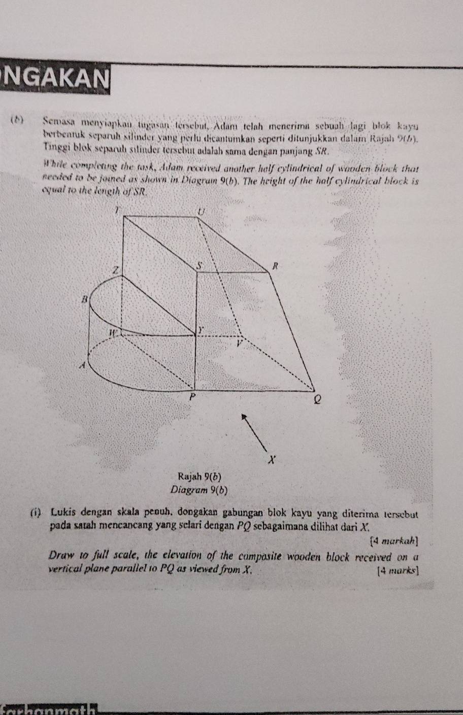 NGAKAN 
(6) Semasa menyiapkan tugasan tersebut, Adam telah menerima sebuah lagi blok kayu 
berbentuk separüh silinder yang perlu dicantumkan seperti ditunjukkan dalam Rajah 9(6). 
Tinggi blok separuh silinder tersebut adalah sama dengan panjang SR. 
While completing the task, Adam received another half cylindrical of wooden block that 
needed to be joined as shown in Diagram 9(b). The height of the half cylindrical block is 
equal to the length of SR.
x
Rajah 9(b) 
Diagram 9(b) 
(i) Lukis dengan skala penuh, dongakan gabungan blok kayu yang diterima tersebut 
pada satah mencancang yang sclari dengan PQ sebagaimana dilihat dari X. 
[4 markah] 
Draw to full scale, the elevation of the composite wooden block received on a 
vertical plane parallel to PQ as viewed from X. [4 marks]