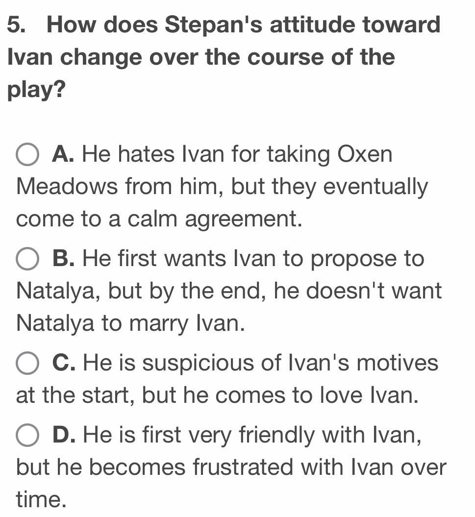 How does Stepan's attitude toward
Ivan change over the course of the
play?
A. He hates Ivan for taking Oxen
Meadows from him, but they eventually
come to a calm agreement.
B. He first wants Ivan to propose to
Natalya, but by the end, he doesn't want
Natalya to marry Ivan.
C. He is suspicious of Ivan's motives
at the start, but he comes to love Ivan.
D. He is first very friendly with Ivan,
but he becomes frustrated with Ivan over
time.