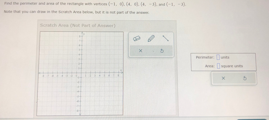 Find the perimeter and area of the rectangle with vertices (-1,0), (4,0), (4,-3) , and (-1,-3). 
Note that you can draw in the Scratch Area below, but it is not part of the answer. 
Scratch Area (Not Part of Answer) 
× 
units 
Perimeter: 
Area: square units 
×