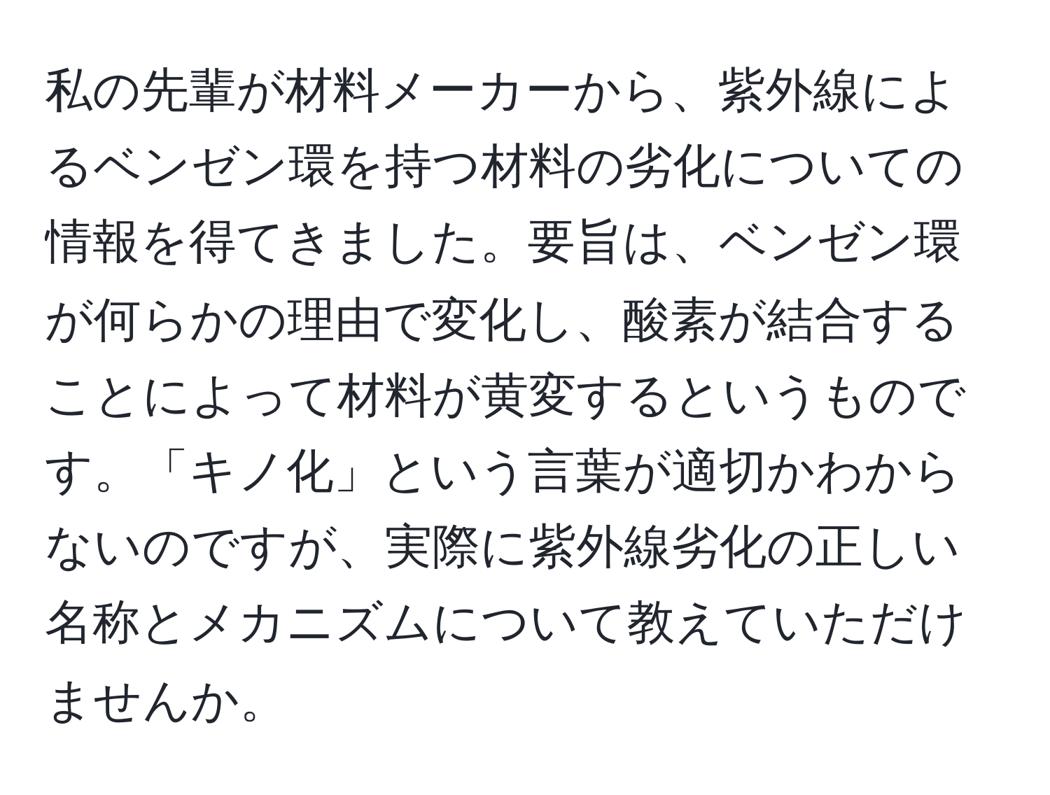 私の先輩が材料メーカーから、紫外線によるベンゼン環を持つ材料の劣化についての情報を得てきました。要旨は、ベンゼン環が何らかの理由で変化し、酸素が結合することによって材料が黄変するというものです。「キノ化」という言葉が適切かわからないのですが、実際に紫外線劣化の正しい名称とメカニズムについて教えていただけませんか。