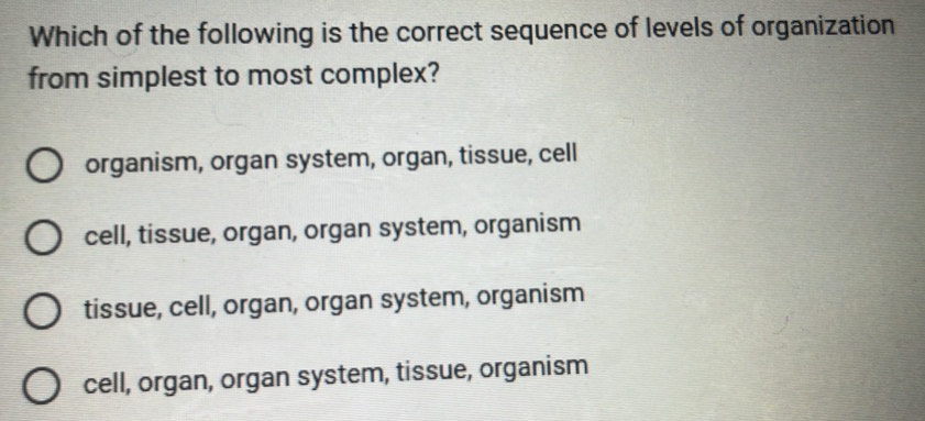 Which of the following is the correct sequence of levels of organization
from simplest to most complex?
organism, organ system, organ, tissue, cell
cell, tissue, organ, organ system, organism
tissue, cell, organ, organ system, organism
cell, organ, organ system, tissue, organism