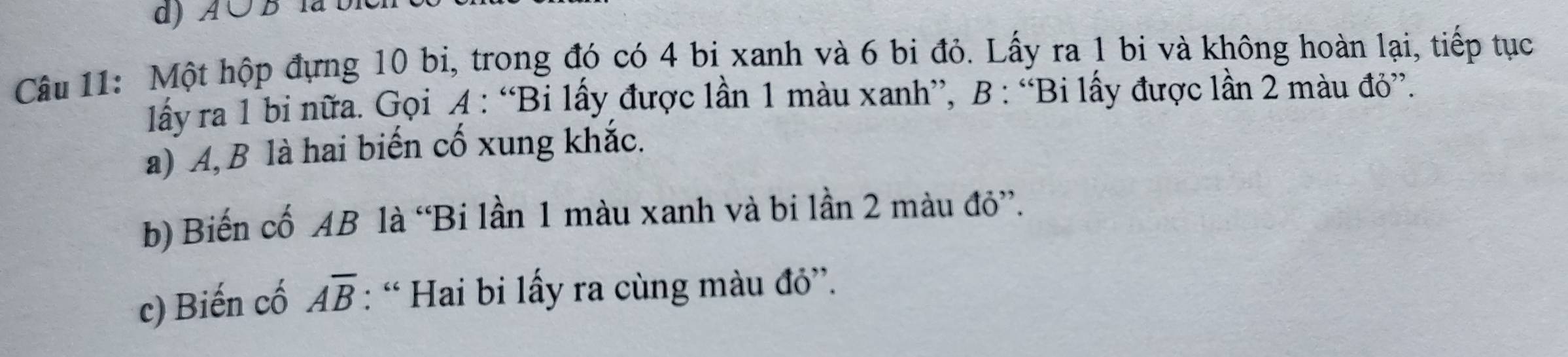 ) A ∪ B la b 
Câu 11: Một hộp đựng 10 bi, trong đó có 4 bi xanh và 6 bi đỏ. Lấy ra 1 bi và không hoàn lại, tiếp tục 
lấy ra 1 bi nữa. Gọi A : “Bi lấy được lần 1 màu xanh”, B : “Bi lấy được lần 2 màu đỏ”. 
a) A, B là hai biến cố xung khắc. 
b) Biến cố AB là “Bi lần 1 màu xanh và bi lần 2 màu đỏ”. 
c) Biến cố overline AB : “ Hai bi lấy ra cùng màu đỏ”.