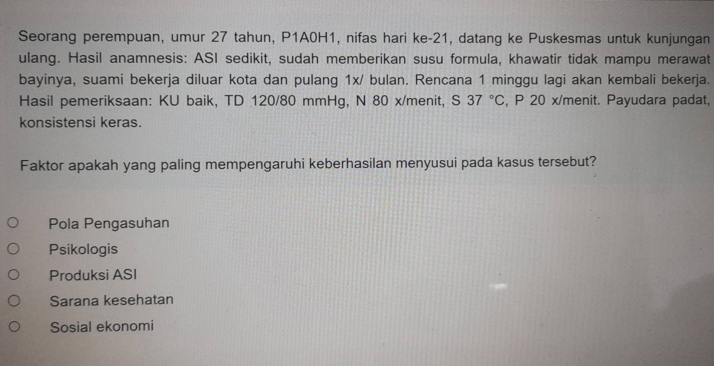 Seorang perempuan, umur 27 tahun, P1A0H1, nifas hari ke- 21, datang ke Puskesmas untuk kunjungan
ulang. Hasil anamnesis: ASI sedikit, sudah memberikan susu formula, khawatir tidak mampu merawat
bayinya, suami bekerja diluar kota dan pulang 1x/ bulan. Rencana 1 minggu lagi akan kembali bekerja.
Hasil pemeriksaan: KU baik, TD 120/80 mmHg, N 80 x/menit, S 37°C , P 20 x/menit. Payudara padat,
konsistensi keras.
Faktor apakah yang paling mempengaruhi keberhasilan menyusui pada kasus tersebut?
Pola Pengasuhan
Psikologis
Produksi ASI
Sarana kesehatan
Sosial ekonomi