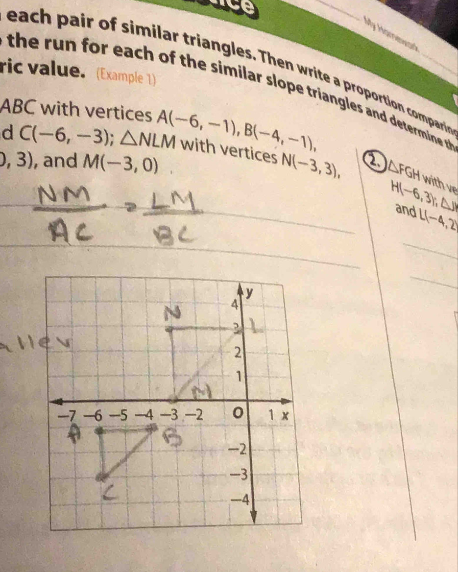 My Homewar 
each pair of similar triangles. Then write a proportion compari 
ric value. (Example 1) 
the ru n for each of the similar slope triangles and determine t
ABC with vertices 
d C(-6,-3); △ NLM A(-6,-1), B(-4,-1), with vertices N(-3,3), a △ FGH
0,3) , and M(-3,0)
with ve
H(-6,3); (△ J)
and L(-4,2)