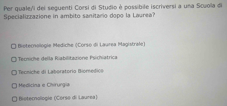 Per quale/i dei seguenti Corsi di Studio è possibile iscriversi a una Scuola di
Specializzazione in ambito sanitario dopo la Laurea?
Biotecnologie Mediche (Corso di Laurea Magistrale)
Tecniche della Riabilitazione Psichiatrica
Tecniche di Laboratorio Biomedico
Medicina e Chirurgia
Biotecnologie (Corso di Laurea)