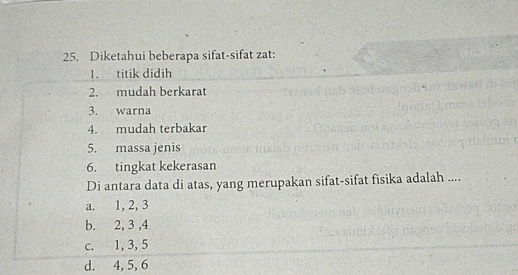 Diketahui beberapa sifat-sifat zat:
1. titik didih
2. mudah berkarat
3. warna
4. mudah terbakar
5. massa jenis
6. tingkat kekerasan
Di antara data di atas, yang merupakan sifat-sifat fisika adalah ....
a. 1, 2, 3
b. 2, 3 , 4
c. 1, 3, 5
d. 4, 5, 6