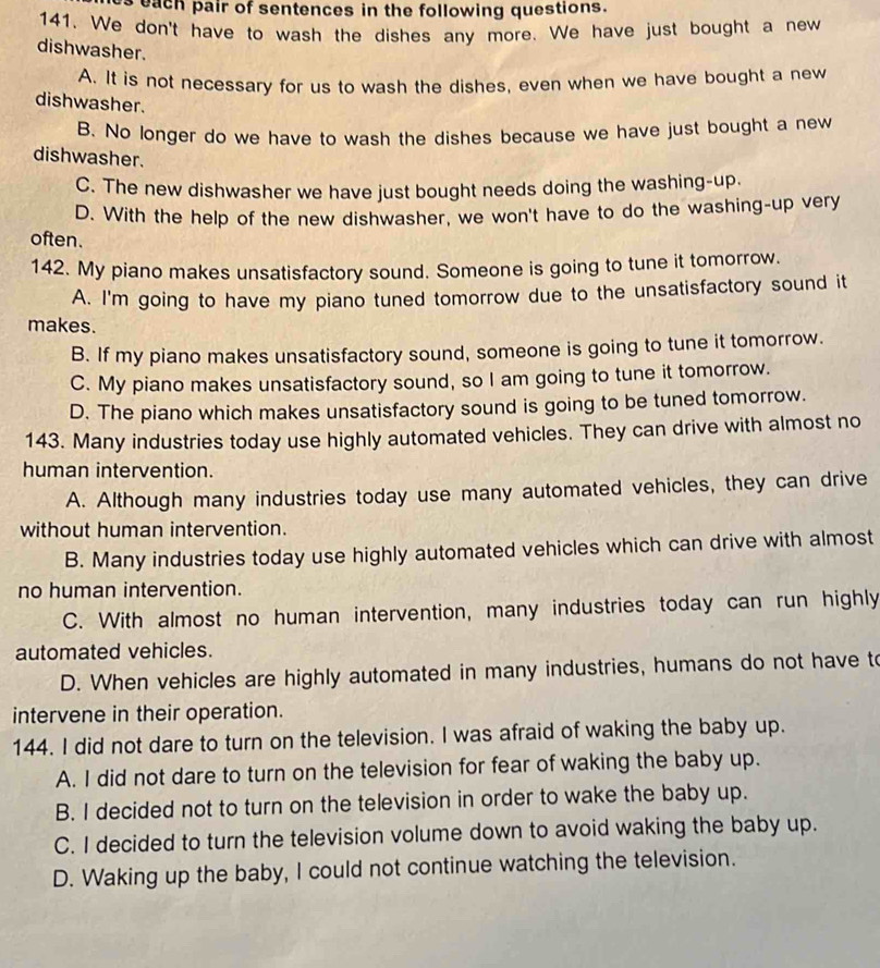 each pair of sentences in the following questions.
141. We don't have to wash the dishes any more. We have just bought a new
dishwasher.
A. It is not necessary for us to wash the dishes, even when we have bought a new
dishwasher.
B. No longer do we have to wash the dishes because we have just bought a new
dishwasher.
C. The new dishwasher we have just bought needs doing the washing-up.
D. With the help of the new dishwasher, we won't have to do the washing-up very
often.
142. My piano makes unsatisfactory sound. Someone is going to tune it tomorrow.
A. I'm going to have my piano tuned tomorrow due to the unsatisfactory sound it
makes.
B. If my piano makes unsatisfactory sound, someone is going to tune it tomorrow.
C. My piano makes unsatisfactory sound, so I am going to tune it tomorrow.
D. The piano which makes unsatisfactory sound is going to be tuned tomorrow.
143. Many industries today use highly automated vehicles. They can drive with almost no
human intervention.
A. Although many industries today use many automated vehicles, they can drive
without human intervention.
B. Many industries today use highly automated vehicles which can drive with almost
no human intervention.
C. With almost no human intervention, many industries today can run highly
automated vehicles.
D. When vehicles are highly automated in many industries, humans do not have t
intervene in their operation.
144. I did not dare to turn on the television. I was afraid of waking the baby up.
A. I did not dare to turn on the television for fear of waking the baby up.
B. I decided not to turn on the television in order to wake the baby up.
C. I decided to turn the television volume down to avoid waking the baby up.
D. Waking up the baby, I could not continue watching the television.