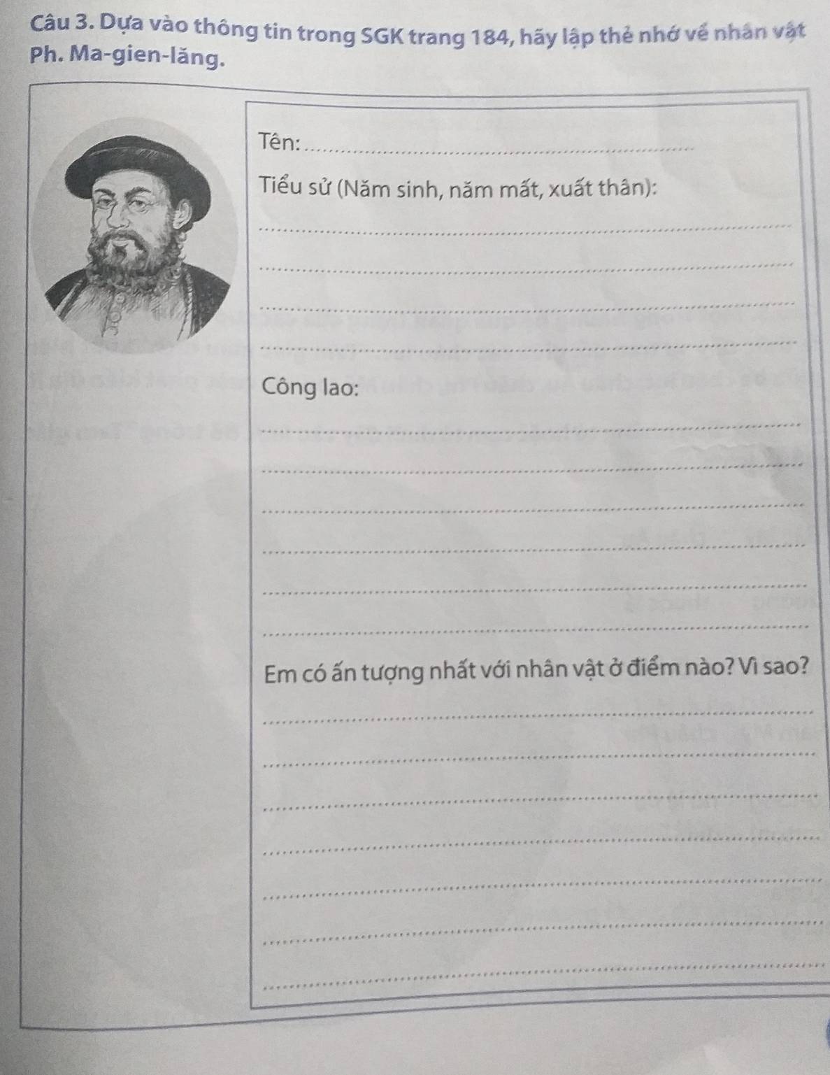 Dựa vào thông tin trong SGK trang 184, hãy lập thẻ nhớ về nhân vật 
Ph. Ma-gien-lăng. 
Tên:_ 
Tiểu sử (Năm sinh, năm mất, xuất thân): 
_ 
_ 
_ 
_ 
Công lao: 
_ 
_ 
_ 
_ 
_ 
_ 
Em có ấn tượng nhất với nhân vật ở điểm nào? Vì sao? 
_ 
_ 
_ 
_ 
_ 
_ 
_