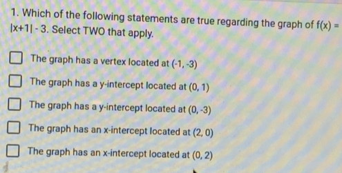 Which of the following statements are true regarding the graph of f(x)=
|x+1|-3. Select TWO that apply.
The graph has a vertex located at (-1,-3)
The graph has a y-intercept located at (0,1)
The graph has a y-intercept located at (0,-3)
The graph has an x-intercept located at (2,0)
The graph has an x-intercept located at (0,2)