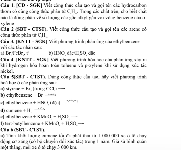 [CD - SGK] Viết công thức cấu tạo và gọi tên các hydrocarbon
thơm có cùng công thức phân tử C_xH_10. Trong các chất trên, cho biết chất
nào là đồng phân về số lượng các gốc alkyl gắn với vòng benzene của o-
xylene
Câu 2 (SBT - CTST). Viết công thức cấu tạo và gọi tên các arene có
công thức phân tử C_9H_12
Câu 3. [KNTT - SGK] Viết phương trình phản ứng của ethylbenzene
với các tác nhân sau:
a) Br FeBr , t b) HNO đặc/H SO đặc
Câu 4. [KNTT - SGK] Viết phương trình hóa học của phản ứng xảy ra
khi hydrogen hóa hoàn toàn toluene và p-xylene khi sử dụng xúc tác
nickel.
Câu 5(SBT - CTST). Dùng công thức cấu tạo, hãy viết phương trình
hoá học ở các phản ứng sau:
a) styrene +Br_2 (trongCCl_4) overline 
b) ethylbenzene +Br_2to
c) ethylbenzene 3 +HNO_3(dac)xrightarrow HSO△ abc
d) cumene +H_2to
e) ethylbenzene +KMnO_4+H_2SO_4to
f) tert-butylbenzene +KMnO_4+H_2SO_4to
Câu 6(SBT-CTST).
a) Tính khối lượng cumene tối đa phát thải từ 1 000 000 xe ô tô chạy
động cơ xăng (cỏ bộ chuyển đồi xúc tác) trong 1 năm. Giả sử bình quân
một tháng, mỗi xe ô tô chạy 3 000 km.