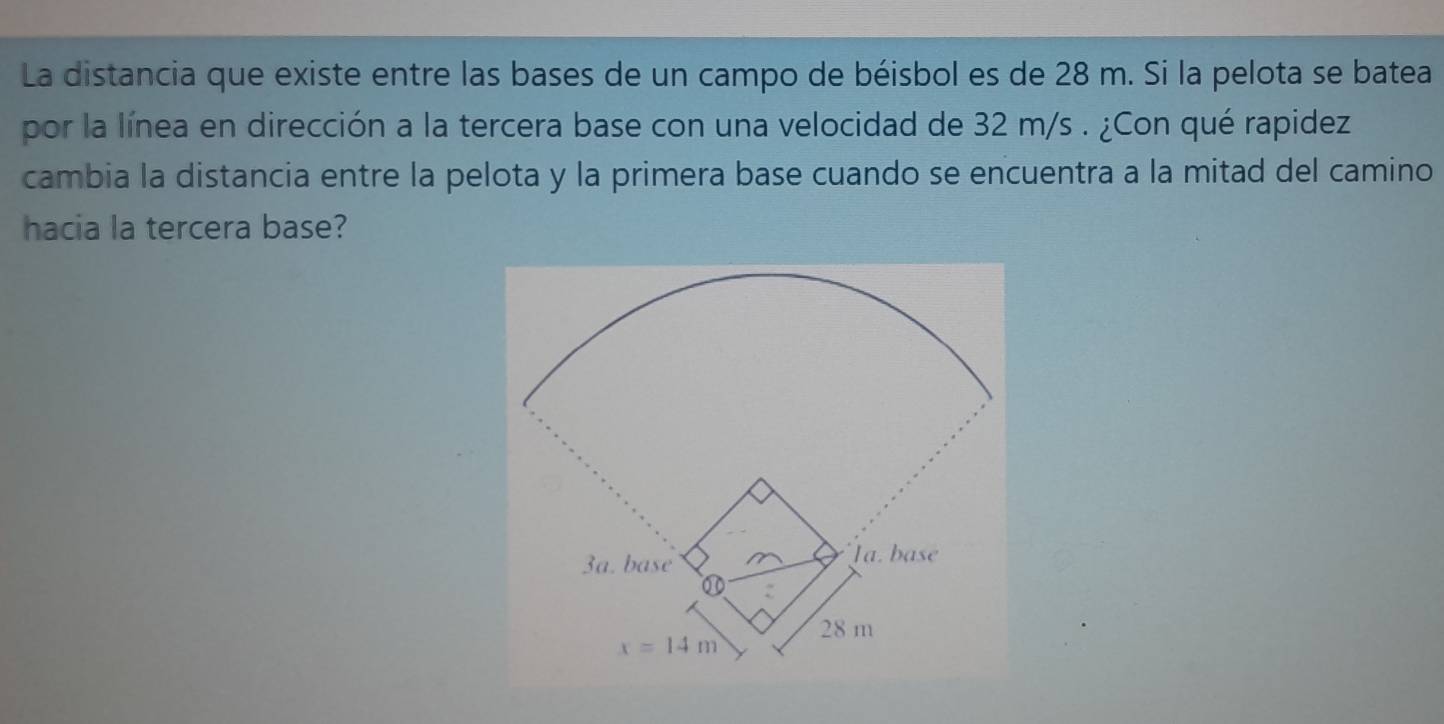 La distancia que existe entre las bases de un campo de béisbol es de 28 m. Si la pelota se batea
por la línea en dirección a la tercera base con una velocidad de 32 m/s . ¿Con qué rapidez
cambia la distancia entre la pelota y la primera base cuando se encuentra a la mitad del camino
hacia la tercera base?