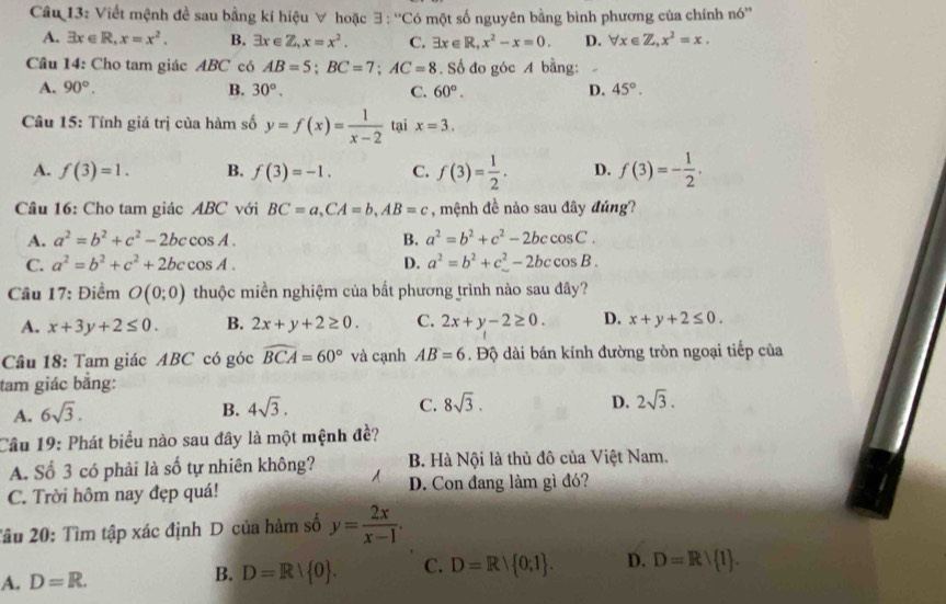 Viết mệnh đề sau bằng kí hiệu ∀ hoặc 3 : “'Có một số nguyên bằng bình phương của chính nó''
A. exists x∈ R,x=x^2. B. exists x∈ Z,x=x^2. C. exists x∈ R,x^2-x=0. D. forall x∈ Z,x^2=x.
Câu 14: Cho tam giác ABC có AB=5;BC=7;AC=8. Số đo góc A bằng:
A. 90°. B. 30°. C. 60°. D. 45°.
Câu 15: Tính giá trị của hàm số y=f(x)= 1/x-2  tại x=3.
A. f(3)=1. B. f(3)=-1. C. f(3)= 1/2 . D. f(3)=- 1/2 .
Câu 16: Cho tam giác ABC với BC=a,CA=b,AB=c , mệnh đề nào sau đây đúng?
A. a^2=b^2+c^2-2bccos A. B. a^2=b^2+c^2-2bccos C.
C. a^2=b^2+c^2+2bccos A. D. a^2=b^2+c^2-2bccos B.
Cầu 17: Điểm O(0;0) thuộc miền nghiệm của bắt phương trình nào sau đây?
A. x+3y+2≤ 0. B. 2x+y+2≥ 0. C. 2x+y-2≥ 0. D. x+y+2≤ 0.
Câu 18: Tam giác ABC có góc widehat BCA=60° và cạnh AB=6 Độ dài bán kính đường tròn ngoại tiếp của
tam giác bằng:
A. 6sqrt(3).
B. 4sqrt(3). C. 8sqrt(3). D. 2sqrt(3).
Cầu 19: Phát biểu nào sau đây là một mệnh đề?
A. Số 3 có phải là số tự nhiên không? B. Hà Nội là thủ đô của Việt Nam.
C. Trời hôm nay đẹp quá! D. Con đang làm gì đó?
2âu 20: Tìm tập xác định D của hàm số y= 2x/x-1 .
A. D=R. B. D=R| 0 . C. D=R∪  0;1 . D. D=Rvee  1 .