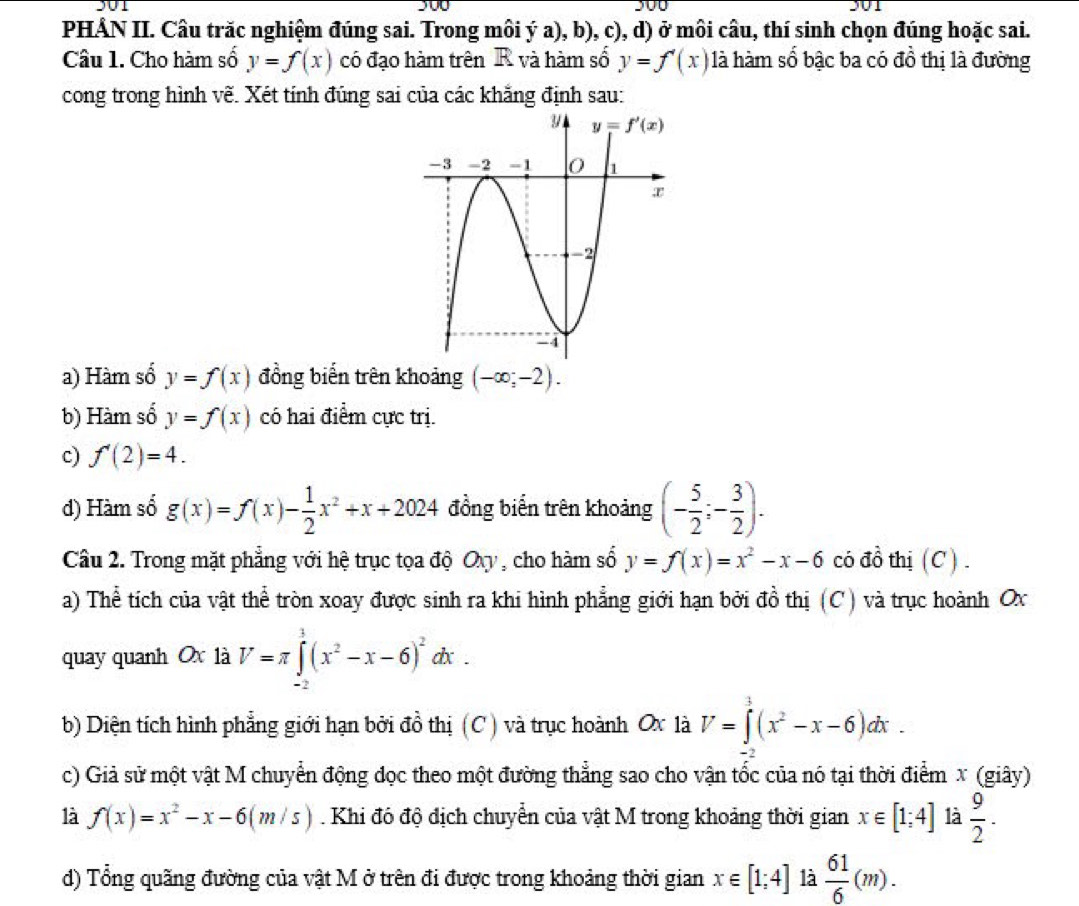 301
PHÂN II. Câu trăc nghiệm đúng sai. Trong môi ý a), b), c), d) ở môi câu, thí sinh chọn đúng hoặc sai.
Câu 1. Cho hàm số y=f(x) có đạo hàm trên R và hàm số y=f'(x) là hàm số bậc ba có đồ thị là đường
cong trong hình vẽ. Xét tính đúng sai của các khắng định sau:
a) Hàm số y=f(x) đồng biến trên khoảng (-∈fty ;-2).
b) Hàm số y=f(x) có hai điểm cực trị.
c) f'(2)=4.
d) Hàm số g(x)=f(x)- 1/2 x^2+x+2024 đồng biển trên khoảng (- 5/2 ;- 3/2 ).
Câu 2. Trong mặt phẳng với hệ trục tọa độ Ovy , cho hàm số y=f(x)=x^2-x-6 có đồ thị (C ) .
a) Thể tích của vật thể tròn xoay được sinh ra khi hình phẳng giới hạn bởi đồ thị (C) và trục hoành Ox
quay quanh Ox là V=π ∈tlimits _(-2)^1(x^2-x-6)^2dx.
b) Diện tích hình phẳng giới hạn bởi đồ thị (C ) và trục hoành Ox là V=∈tlimits^3(x^2-x-6)dx.
-
c) Giả sử một vật M chuyển động đọc theo một đường thẳng sao cho vận tốc của nó tại thời điểm x (giây)
là f(x)=x^2-x-6(m/s). Khi đó độ địch chuyển của vật M trong khoảng thời gian x∈ [1;4] là  9/2 .
d) Tổng quãng đường của vật M ở trên đi được trong khoảng thời gian x∈ [1;4] là  61/6 (m).