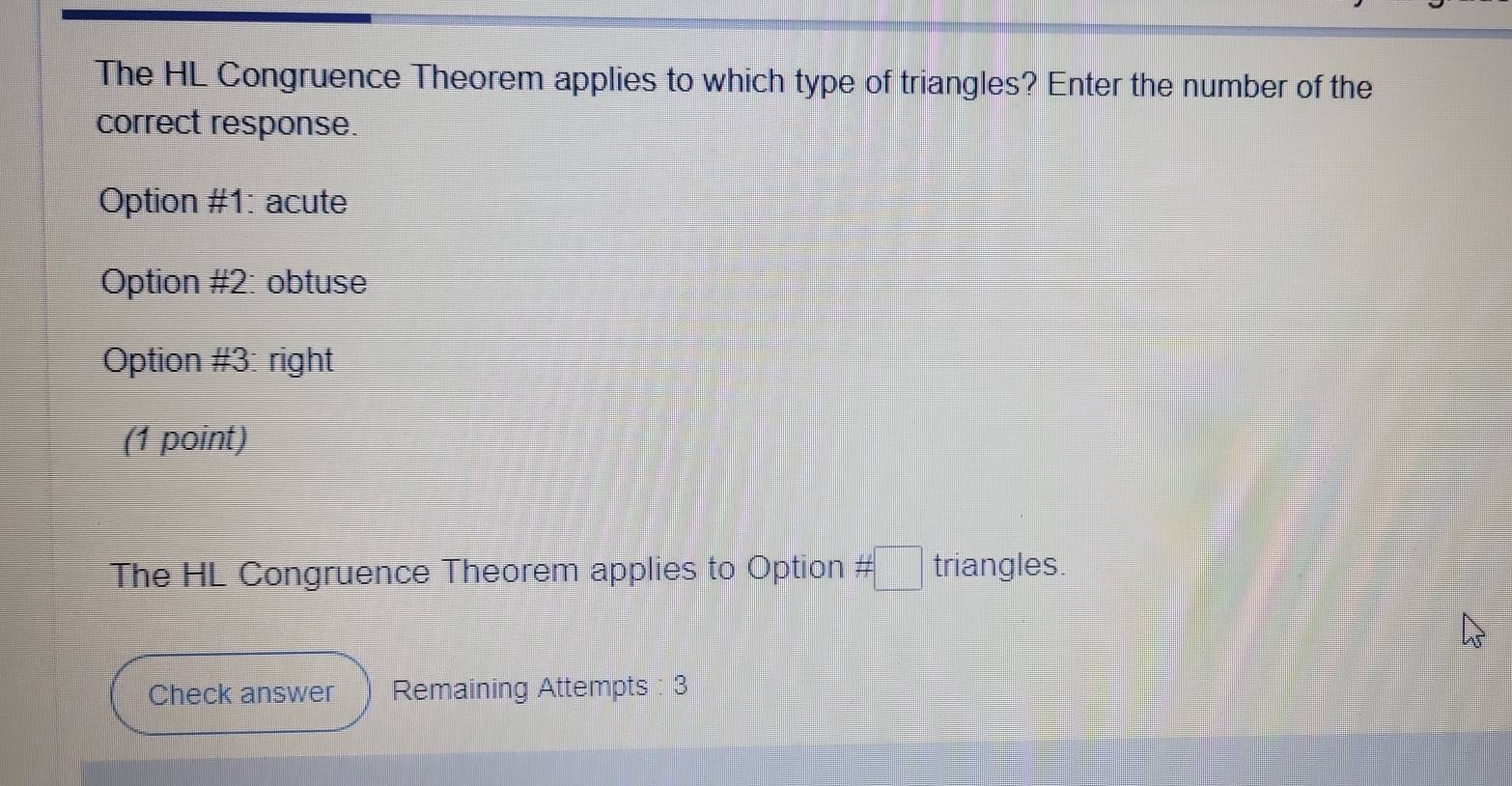 The HL Congruence Theorem applies to which type of triangles? Enter the number of the 
correct response. 
Option #1: acute 
Option #2: obtuse 
Option #3: right 
(1 point) 
The HL Congruence Theorem applies to Option # □ triangles. 
Check answer Remaining Attempts : 3