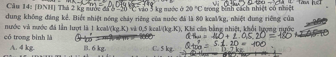 [ĐNH] Thả 2 kg nước đá ở -20 ° vào 5 kg nước ở 20°C trong binh cách nhiệt có nhiệt
dung không đáng kể. Biết nhiệt nóng chảy riêng của nước đá là 80 kcal/kg, nhiệt dung riêng của
nước và nước đá lần lượt là 1 kcal/(kg.K) và 0,5 kcal/(kg.K), Khi cân bằng nhiệt, khối lượng nước
có trong bình là b
A. 4 kg. B. 6 kg. C. 5 kg.