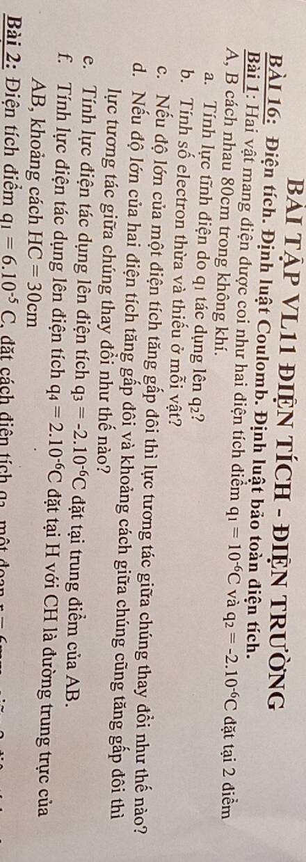 BẢI TẠP VL11 ĐIỆN TÍCH - ĐIỆN TRưỜNG 
BÀI 16: Điện tích. Định luật Coulomb. Định luật bảo toàn điện tích. 
Bài 1: Hai vật mang điện được coi như hai điện tích điểm q_1=10^(-6)C và q_2=-2.10^(-6)C đặt tại 2 điểm 
A, B cách nhau 80cm trong không khí. 
a. Tính lực tĩnh điện do q1 tác dụng lên q₂? 
b. Tính số electron thừa và thiếu ở mỗi vật? 
c. Nếu độ lớn của một điện tích tăng gấp đôi thì lực tương tác giữa chúng thay đồi như thế nào? 
d. Nếu độ lớn của hai điện tích tăng gấp đôi và khoảng cách giữa chúng cũng tăng gấp đôi thì 
lực tương tác giữa chúng thay đổi như thế nào? 
e. Tính lực điện tác dụng lên điện tích q_3=-2.10^(-6)C đặt tại trung điểm của AB. 
f. Tính lực điện tác dụng lên điện tích q_4=2.10^(-6)C đặt tại H với CH là đường trung trực của 
AB, khoảng cách HC=30cm
Bài 2: Điện tích điểm q_1=6.10^(-5)C. , đặt cách điên tích ga một đoa