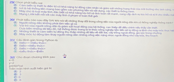 29/ Chọn phát biểu sai:
A Câm biến là thiết bị điện tử có khá năng tư động cảm nhận và giám sát những trang thái của môi trường như ảnh sáng, n
⑧ lot là hệ thống liên mạng bao gồm các phương tiên và vật dụng, các thiết bị thông minh.
Máy chủ là loại máy tỉnh đặc biệt có khả năng lưu trữ và tính toán rất manh, cung cấp dịch vụ lưu trữ và xứ  cho nhiều mã
Mạng LAN kết nổi với các máy tính ở phạm vi toàn thế giới.
30/ Phát biểu nào sau đầy SAI khi nói về những thay đổi trong công việc của người nông dân khi có Nông nghiệp thông minh?
④ Người nông dân không phái lâm việc gì cả
Vai trò của người nỗng dân là giám sát hoạt động của hệ thống, can thiệp đế điều chính nếu thấy cần thiết
Dựa trên những dữ liệu đỏ, hệ thống được trang bị trì thức nông nghiệp tiên tiền sẽ tự động ra lệnh cho máy móc thực hiệ
Những thiết bị cảm biến tự động thu thập những dữ liệu về đất đai, cây trồng ngoài đồng, gia súc trong chuồng.
Máy móc tự động làm thay người nông dân những công việc nặng nhọc ngoài đồng như cây bùa, thu hoạch.
31/ Câu lệnh gán trong Python là:
A Biến===Biểu thức=
Ⓒ Biến:= ⑥ Biến=
④ =Biến
32/ Cho đoạn chương trình sau:
x=6
y=2
C70^(70')
print( Trên màn hình xuất hiện giá trị
A 2 ⑧ 3
0
Ⓓ 6