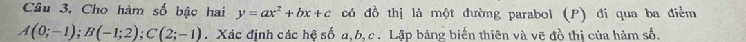 Cho hàm số bậc hai y=ax^2+bx+c có đồ thị là một đường parabol (P) đi qua ba điểm
A(0;-1); B(-1;2); C(2;-1). Xác định các hệ số a, b, c. Lập bảng biến thiên và vẽ đồ thị của hàm số.