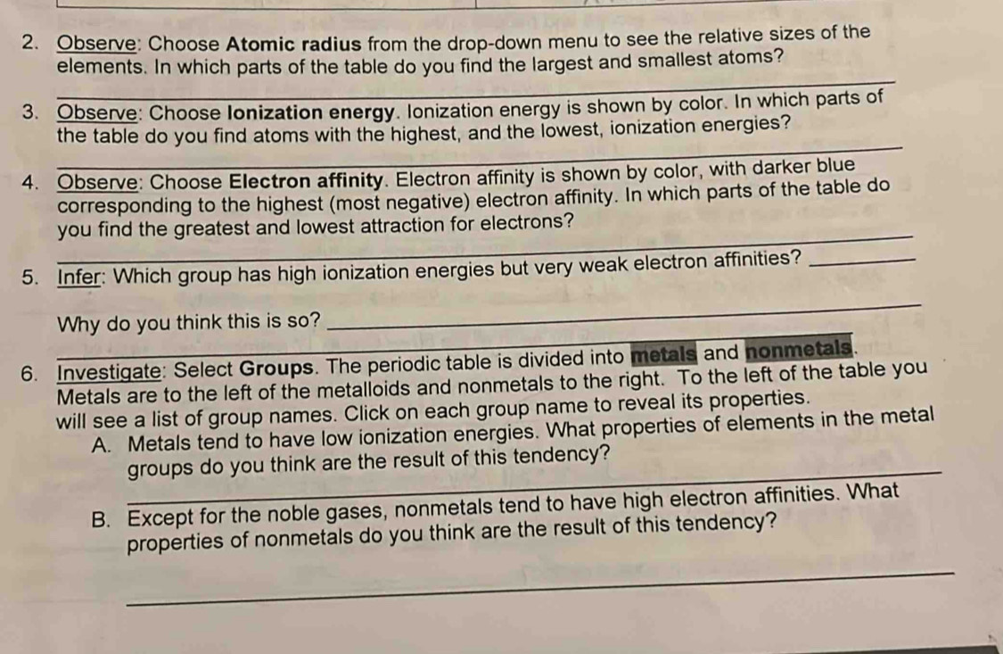 Observe: Choose Atomic radius from the drop-down menu to see the relative sizes of the 
elements. In which parts of the table do you find the largest and smallest atoms? 
3. Observe: Choose Ionization energy. Ionization energy is shown by color. In which parts of 
the table do you find atoms with the highest, and the lowest, ionization energies? 
4. Observe: Choose Electron affinity. Electron affinity is shown by color, with darker blue 
corresponding to the highest (most negative) electron affinity. In which parts of the table do 
_ 
you find the greatest and lowest attraction for electrons? 
5. Infer: Which group has high ionization energies but very weak electron affinities?_ 
Why do you think this is so? 
_ 
6. Investigate: Select Groups. The periodic table is divided into metals and nonmetals. 
Metals are to the left of the metalloids and nonmetals to the right. To the left of the table you 
will see a list of group names. Click on each group name to reveal its properties. 
A. Metals tend to have low ionization energies. What properties of elements in the metal 
_ 
_ 
_ 
_ 
groups do you think are the result of this tendency? 
B. Except for the noble gases, nonmetals tend to have high electron affinities. What 
properties of nonmetals do you think are the result of this tendency? 
_