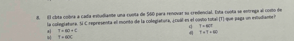 El cbta cobra a cada estudiante una cuota de $60 para renovar su credencial. Esta cuota se entrega al costo de
la colegiatura. Sí C representa el monto de la colegiatura, ¿cuál es el costo total (T) que paga un estudiante?
a) T=60+C c) T=60T
d) T=T+60
b) T=60C