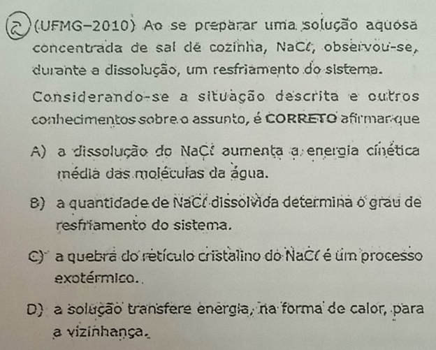 2)(UFMG-2010) Ao se preparar uma solução aquósa
concentrada de sal dé cozinha, NaCl, observou-se,
durante a dissolução, um resfriamento do sistema.
Considerando-se a situação descrita e outros
conhecimentos sobre o assunto, é CORRETO afirmar que
A) a dissolução do NaC: aumenta a energia cinética
média das moléculas da água.
B) a quantidade de NaCl dissolvida determina o grau de
resfriamento do sistema.
C' ' a quebra do retículo cristalino do NaC( é um processo
exotérmico.
D) a solução transfere enérgia, na forma de calor, para
a vizinhaṇça,