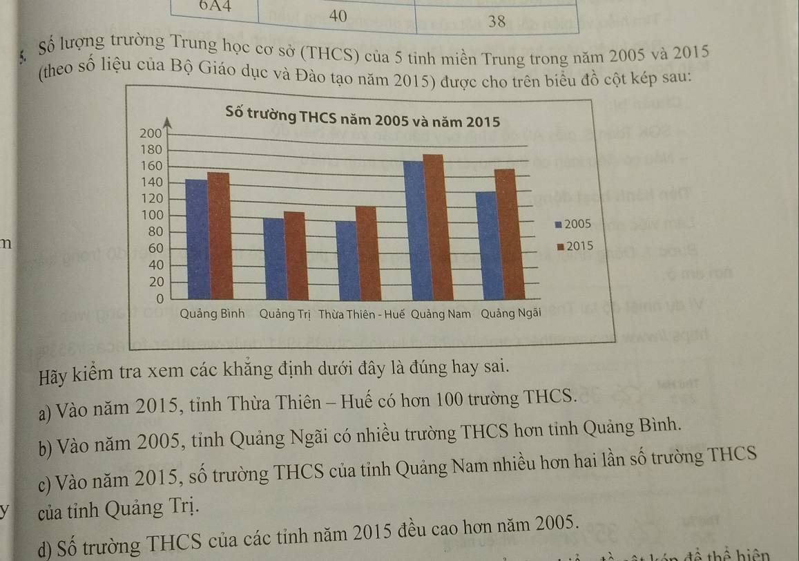 6A4
40
38
S Số lượng trường Trung học cơ sở (THCS) của 5 tỉnh miền Trung trong năm 2005 và 2015
(theo số liệu của Bộ Giáo dục và Đào tạo cột kép sau: 
n 
Hãy kiểm tra xem các khăng định dưới đây là đúng hay sai. 
a) Vào năm 2015, tỉnh Thừa Thiên - Huế có hơn 100 trường THCS. 
b) Vào năm 2005, tỉnh Quảng Ngãi có nhiều trường THCS hơn tỉnh Quảng Bình. 
c) Vào năm 2015, số trường THCS của tỉnh Quảng Nam nhiều hơn hai lần số trường THCS 
V của tỉnh Quảng Trị. 
d) Số trường THCS của các tỉnh năm 2015 đều cao hơn năm 2005. 
để thể hiện