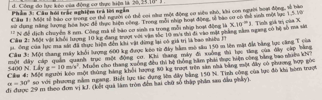 d. Công do lực kéo của động cơ thực hiện là 20, 25. 10
Phần 3: Câu hỏi trắc nghiệm trả lời ngắn
Câu 1: Một tế bào cơ trong cơ thể người có thể coi như một động cơ siêu nhỏ, khi con người hoạt động, tế bào
sử dụng năng lượng hóa học để thực hiện công. Trong mỗi nhịp hoạt động, tế bào cơ có thể sinh một lực 1, 5.1 0
'' N để dịch chuyền 8 nm. Công mà tế bào cơ sinh ra trong mỗi nhịp hoạt động là X.10^(-20)J. Tính giá trị của X
Câu 2: Một vật khối lượng 10 kg đang trượt với vận tốc 10 m/s thì đi vào mặt phăng nằm ngang có hệ số ma sát
μ. ông của lực ma sát đã thực hiện đến khi vật dừng lại có giá trị là bao nhiêu J?
Câu 3: Một thang máy khối lượng 600 kg được kéo từ đáy hầm mỏ sâu 150 m lên mặt đất bằng lực căng T của
một dây cáp quần quanh trục một động cơ. Khi thang máy đi xuống thì lực tăng của dây cáp băng
5400 N. Lấy g=10m/s^2. Muốn cho thang xuống đều thì hệ thống hãm phải thực hiện công bằng bao nhiêu kN?
thột thùng hàng khối lượng 80 kg trượt trên sản nhà bằng một dây có phương hợp góc
Câu 4: Một : so với phương nằm ngang. Biết lực tác dụng lên dây bằng 150 N. Tính công của lực đó khi hòm trượt
alpha =30°
đi được 29 m theo đơn vị kJ. (kết quả làm tròn đến hai chữ số thập phân sau dấu phẩy).